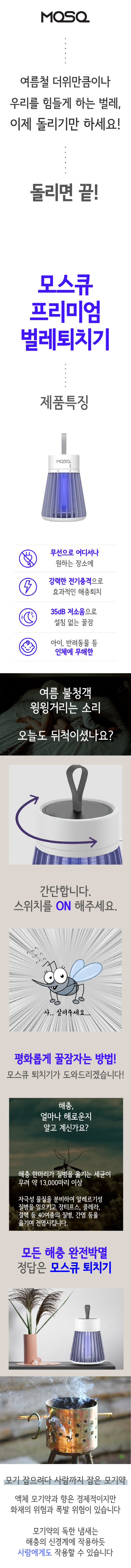 모스큐 모기퇴치기는 오픈한 지 5년된 믿음직한 브랜드로 다른 모기퇴치기 판매자와 다르게
(1) 무선이라 휴대가 편한 점 (2) 미니멀한 디자인으로 어디에나 어울리는 점
(3) 돌리는 것 만으로 효과가 있는 점