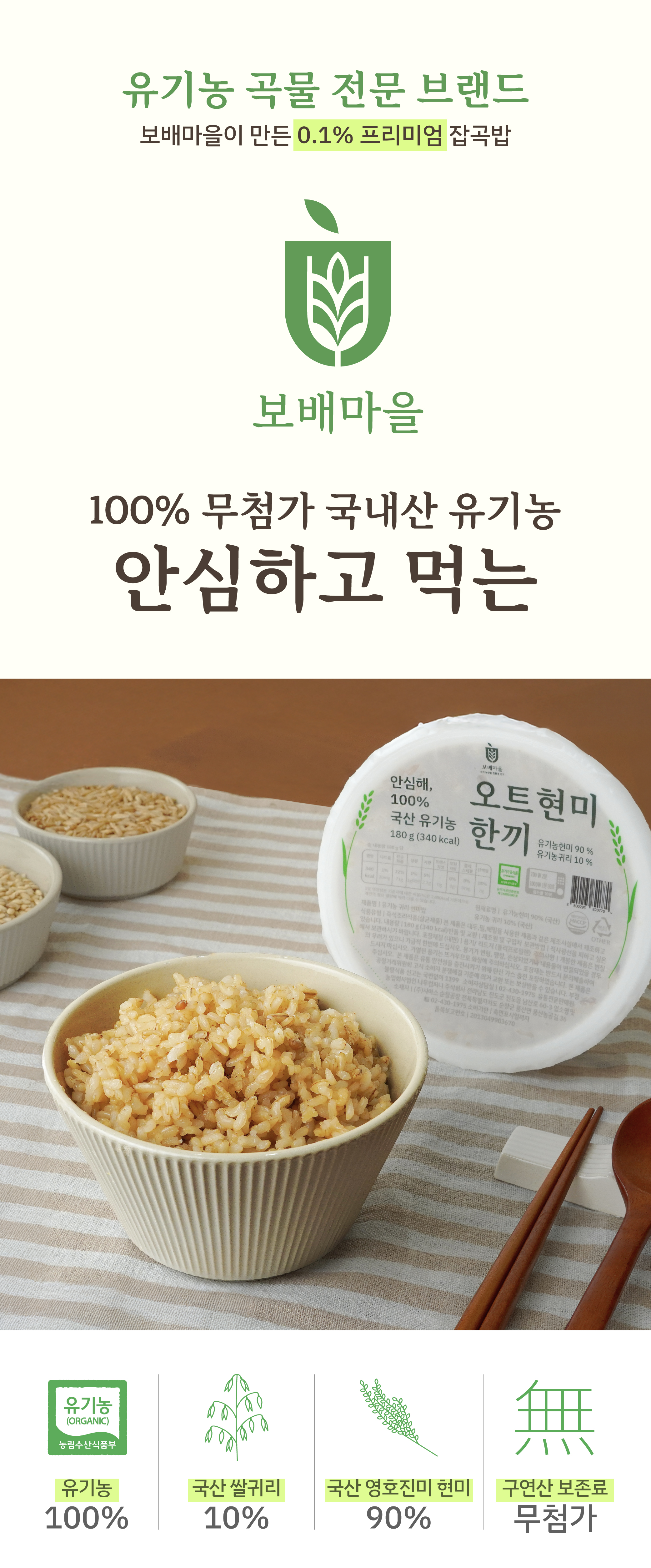 유기농 오트현미 즉석밥 첫 런칭!
1. 100% 국산 진도 유기농 프리미엄 쌀귀리 + 현미 곡물 사용
2.  첨가물 0 % , 보존제X, 향미증진제X, 구연산 X, 보존료X, 식감유지
3.  전자레인지 안정성 통과